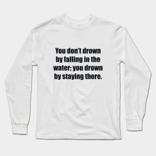 You don’t drown by falling in the water; you drown by staying there Long Sleeve T-Shirt